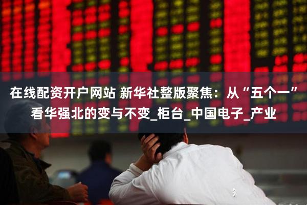 在线配资开户网站 新华社整版聚焦：从“五个一”看华强北的变与不变_柜台_中国电子_产业