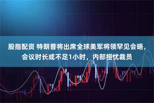 股指配资 特朗普将出席全球美军将领罕见会晤，会议时长或不足1小时，内部担忧裁员