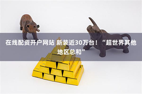 在线配资开户网站 新装近30万台！“超世界其他地区总和”