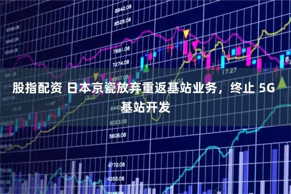 股指配资 日本京瓷放弃重返基站业务，终止 5G 基站开发