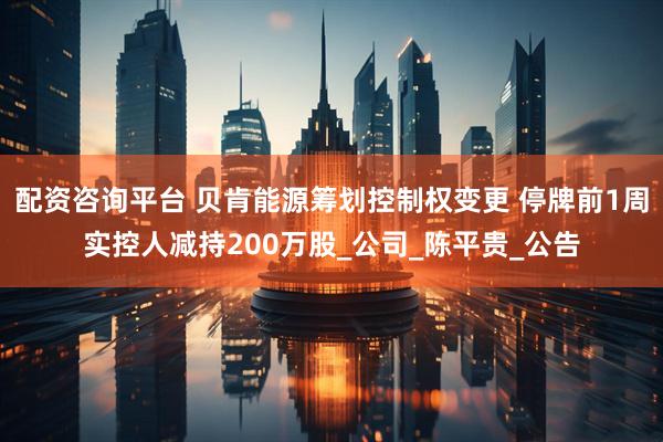 配资咨询平台 贝肯能源筹划控制权变更 停牌前1周实控人减持200万股_公司_陈平贵_公告