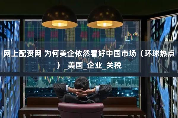 网上配资网 为何美企依然看好中国市场（环球热点）_美国_企业_关税