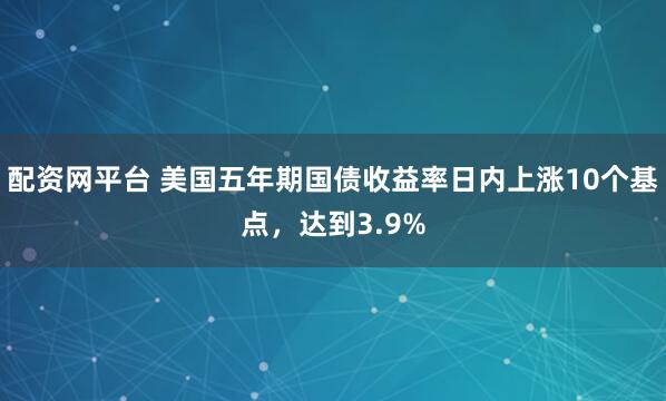 配资网平台 美国五年期国债收益率日内上涨10个基点，达到3.9%