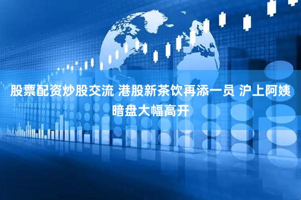 股票配资炒股交流 港股新茶饮再添一员 沪上阿姨暗盘大幅高开