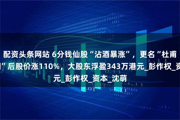 配资头条网站 6分钱仙股“沾酒暴涨”，更名“杜甫酒业集团”后股价涨110%，大股东浮盈343万港元_彭作权_资本_沈萌