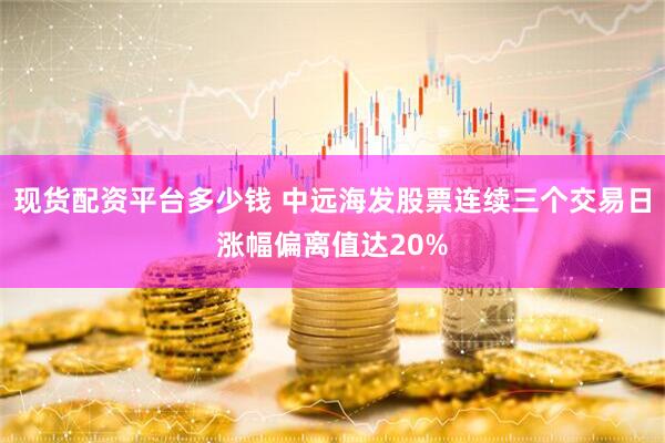 现货配资平台多少钱 中远海发股票连续三个交易日涨幅偏离值达20%