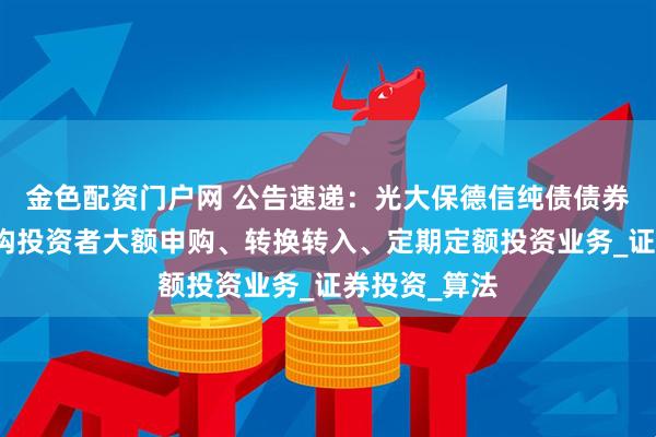 金色配资门户网 公告速递：光大保德信纯债债券基金暂停机构投资者大额申购、转换转入、定期定额投资业务_证券投资_算法