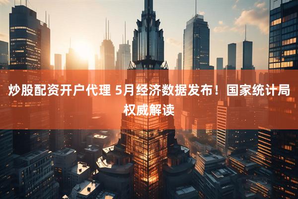 炒股配资开户代理 5月经济数据发布！国家统计局权威解读