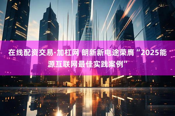 在线配资交易·加杠网 朗新新电途荣膺“2025能源互联网最佳实践案例”