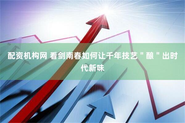 配资机构网 看剑南春如何让千年技艺＂酿＂出时代新味