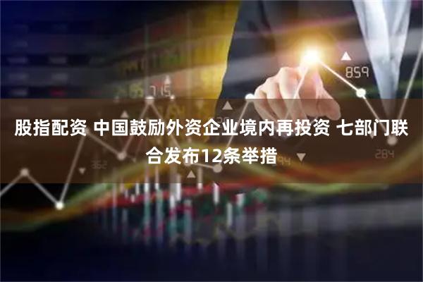 股指配资 中国鼓励外资企业境内再投资 七部门联合发布12条举措