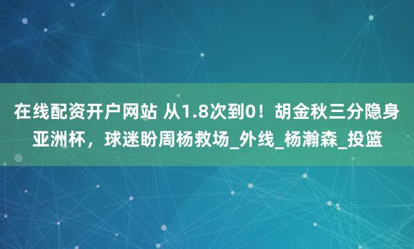 在线配资开户网站 从1.8次到0！胡金秋三分隐身亚洲杯，球迷盼周杨救场_外线_杨瀚森_投篮