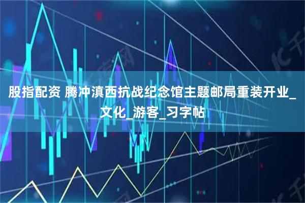 股指配资 腾冲滇西抗战纪念馆主题邮局重装开业_文化_游客_习字帖